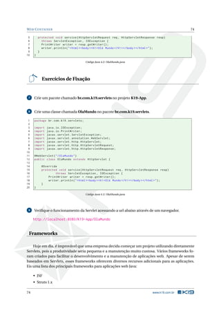 WEB CONTAINER 74
5 protected void service(HttpServletRequest req , HttpServletResponse resp)
6 throws ServletException , IOException {
7 PrintWriter writer = resp.getWriter ();
8 writer.println("<html ><body ><h1>Olá Mundo </h1 ></body ></html >");
9 }
10 }
Código Java 4.2: OlaMundo.java
Exercícios de Fixação
7 Crie um pacote chamado br.com.k19.servlets no projeto K19-App.
8 Crie uma classe chamada OlaMundo no pacote br.com.k19.servlets.
1 package br.com.k19.servlets;
2
3 import java.io.IOException;
4 import java.io.PrintWriter;
5 import javax.servlet.ServletException;
6 import javax.servlet.annotation.WebServlet;
7 import javax.servlet.http.HttpServlet;
8 import javax.servlet.http.HttpServletRequest;
9 import javax.servlet.http.HttpServletResponse;
10
11 @WebServlet("/OlaMundo")
12 public class OlaMundo extends HttpServlet {
13
14 @Override
15 protected void service(HttpServletRequest req , HttpServletResponse resp)
16 throws ServletException , IOException {
17 PrintWriter writer = resp.getWriter ();
18 writer.println("<html ><body ><h1>Olá Mundo </h1 ></body ></html >");
19 }
20 }
Código Java 4.3: OlaMundo.java
9 Veriﬁque o funcionamento da Servlet acessando a url abaixo através de um navegador.
http://localhost:8080/K19-App/OlaMundo
Frameworks
Hoje em dia, é improvável que uma empresa decida começar um projeto utilizando diretamente
Servlets, pois a produtividade seria pequena e a manutenção muito custosa. Vários frameworks fo-
ram criados para facilitar o desenvolvimento e a manutenção de aplicações web. Apesar de serem
baseados em Servlets, esses frameworks oferecem diversos recursos adicionais para as aplicações.
Eis uma lista dos principais frameworks para aplicações web Java:
• JSF
• Struts 1.x
74 www.k19.com.br
 