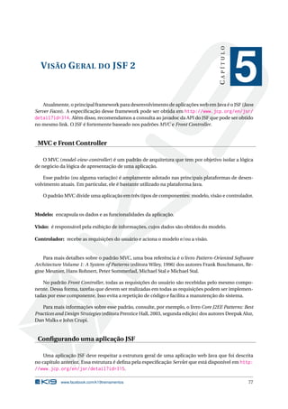 VISÃO GERAL DO JSF 2
CAPÍTULO
5
Atualmente, o principal framework para desenvolvimento de aplicações web em Java é o JSF (Java
Server Faces). A especiﬁcação desse framework pode ser obtida em http://www.jcp.org/en/jsr/
detail?id=314. Além disso, recomendamos a consulta ao javadoc da API do JSF que pode ser obtido
no mesmo link. O JSF é fortemente baseado nos padrões MVC e Front Controller.
MVC e Front Controller
O MVC (model-view-controller) é um padrão de arquitetura que tem por objetivo isolar a lógica
de negócio da lógica de apresentação de uma aplicação.
Esse padrão (ou alguma variação) é amplamente adotado nas principais plataformas de desen-
volvimento atuais. Em particular, ele é bastante utilizado na plataforma Java.
O padrão MVC divide uma aplicação em três tipos de componentes: modelo, visão e controlador.
Modelo: encapsula os dados e as funcionalidades da aplicação.
Visão: é responsável pela exibição de informações, cujos dados são obtidos do modelo.
Controlador: recebe as requisições do usuário e aciona o modelo e/ou a visão.
Para mais detalhes sobre o padrão MVC, uma boa referência é o livro Pattern-Oriented Software
Architecture Volume 1: A System of Patterns (editora Wiley, 1996) dos autores Frank Buschmann, Re-
gine Meunier, Hans Rohnert, Peter Sommerlad, Michael Stal e Michael Stal.
No padrão Front Controller, todas as requisições do usuário são recebidas pelo mesmo compo-
nente. Dessa forma, tarefas que devem ser realizadas em todas as requisições podem ser implemen-
tadas por esse componente. Isso evita a repetição de código e facilita a manutenção do sistema.
Para mais informações sobre esse padrão, consulte, por exemplo, o livro Core J2EE Patterns: Best
Practices and Design Strategies (editora Prentice Hall, 2003, segunda edição) dos autores Deepak Alur,
Dan Malks e John Crupi.
Conﬁgurando uma aplicação JSF
Uma aplicação JSF deve respeitar a estrutura geral de uma aplicação web Java que foi descrita
no capítulo anterior. Essa estrutura é deﬁna pela especiﬁcação Servlet que está disponível em http:
//www.jcp.org/en/jsr/detail?id=315.
www.facebook.com/k19treinamentos 77
 