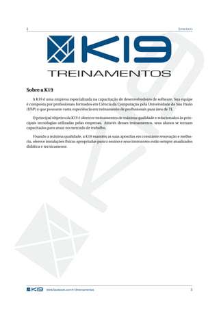1 SUMÁRIO
Sobre a K19
A K19 é uma empresa especializada na capacitação de desenvolvedores de software. Sua equipe
é composta por proﬁssionais formados em Ciência da Computação pela Universidade de São Paulo
(USP) e que possuem vasta experiência em treinamento de proﬁssionais para área de TI.
O principal objetivo da K19 é oferecer treinamentos de máxima qualidade e relacionados às prin-
cipais tecnologias utilizadas pelas empresas. Através desses treinamentos, seus alunos se tornam
capacitados para atuar no mercado de trabalho.
Visando a máxima qualidade, a K19 mantém as suas apostilas em constante renovação e melho-
ria, oferece instalações físicas apropriadas para o ensino e seus instrutores estão sempre atualizados
didática e tecnicamente.
www.facebook.com/k19treinamentos 1
 