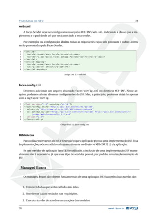 VISÃO GERAL DO JSF 2 78
web.xml
A Faces Servlet deve ser conﬁgurada no arquivo WEB-INF/web.xml, indicando a classe que a im-
plementa e o padrão de url que será associado a essa servlet.
Por exemplo, na conﬁguração abaixo, todas as requisições cujas urls possuam o suﬁxo .xhtml
serão processadas pela Faces Servlet.
1 <servlet >
2 <servlet -name>Faces Servlet </servlet -name>
3 <servlet -class>javax.faces.webapp.FacesServlet </servlet -class>
4 </servlet >
5 <servlet -mapping >
6 <servlet -name>Faces Servlet </servlet -name>
7 <url -pattern >*.xhtml</url -pattern >
8 </servlet -mapping >
Código XML 5.1: web.xml
faces-conﬁg.xml
Devemos adicionar um arquivo chamado faces-config.xml no diretório WEB-INF. Nesse ar-
quivo, podemos alterar diversas conﬁgurações do JSF. Mas, a princípio, podemos deixá-lo apenas
com a tag faces-config.
1 <?xml version="1.0" encoding="utf -8"?>
2 <faces -config xmlns="http://java.sun.com/xml/ns/javaee"
3 xmlns:xsi="http://www.w3.org /2001/ XMLSchema -instance"
4 xsi:schemaLocation="http://java.sun.com/xml/ns/javaee http://java.sun.com/xml/ns/←
javaee/web -facesconfig_2_0.xsd"
5 version="2.0">
6 </faces -config >
Código XML 5.2: faces-conﬁg.xml
Bibliotecas
Para utilizar os recursos do JSF, é necessário que a aplicação possua uma implementação JSF. Essa
implementação pode ser adicionada manualmente no diretório WEB-INF/lib da aplicação.
Se um servidor de aplicação Java EE for utilizado, a inclusão de uma implementação JSF manu-
almente não é necessária, já que esse tipo de servidor possui, por padrão, uma implementação de
JSF.
Managed Beans
Os managed beans são objetos fundamentais de uma aplicação JSF. Suas principais tarefas são:
1. Fornecer dados que serão exibidos nas telas.
2. Receber os dados enviados nas requisições.
3. Executar tarefas de acordo com as ações dos usuários.
78 www.k19.com.br
 