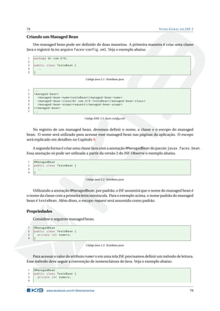 79 VISÃO GERAL DO JSF 2
Criando um Managed Bean
Um managed bean pode ser deﬁnido de duas maneiras. A primeira maneira é criar uma classe
Java e registrá-la no arquivo faces-config.xml. Veja o exemplo abaixo.
1 package br.com.k19;
2
3 public class TesteBean {
4 ...
5 }
Código Java 5.1: TesteBean.java
1 ...
2 <managed -bean>
3 <managed -bean -name>testeBean </managed -bean -name>
4 <managed -bean -class>br.com.k19.TesteBean </managed -bean -class>
5 <managed -bean -scope>request </managed -bean -scope>
6 </managed -bean>
7 ...
Código XML 5.3: faces-conﬁg.xml
No registro de um managed bean, devemos deﬁnir o nome, a classe e o escopo do managed
bean. O nome será utilizado para acessar esse managed bean nas páginas da aplicação. O escopo
será explicado em detalhes no Capítulo 9.
A segunda forma é criar uma classe Java com a anotação @ManagedBean do pacote javax.faces.bean.
Essa anotação só pode ser utilizada a partir da versão 2 do JSF. Observe o exemplo abaixo.
1 @ManagedBean
2 public class TesteBean {
3 ...
4 }
Código Java 5.2: TesteBean.java
Utilizando a anotação @ManagedBean, por padrão, o JSF assumirá que o nome do managed bean é
o nome da classe com a primeira letra minúscula. Para o exemplo acima, o nome padrão do managed
bean é testeBean. Além disso, o escopo request será assumido como padrão.
Propriedades
Considere o seguinte managed bean.
1 @ManagedBean
2 public class TesteBean {
3 private int numero;
4 }
Código Java 5.3: TesteBean.java
Para acessar o valor do atributo numero em uma tela JSF, precisamos deﬁnir um método de leitura.
Esse método deve seguir a convenção de nomenclatura do Java. Veja o exemplo abaixo:
1 @ManagedBean
2 public class TesteBean {
3 private int numero;
4
www.facebook.com/k19treinamentos 79
 