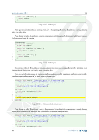 VISÃO GERAL DO JSF 2 80
5 public int getNumero () {
6 return numero;
7 }
8 }
Código Java 5.4: TesteBean.java
Note que o nome do método começa com get e é seguido pelo nome do atributo com a primeira
letra em caixa alta.
Para alterar o valor do atributo numero com valores obtidos através de uma tela JSF, precisamos
deﬁnir um método de escrita.
1 @ManagedBean
2 public class TesteBean {
3 private int numero;
4
5 public int setNumero(int numero) {
6 this.numero = numero;
7 }
8
9 public int getNumero () {
10 return numero;
11 }
12 }
Código Java 5.5: TesteBean.java
O nome do método de escrita deve necessariamente começar com a palavra set e terminar com
o nome do atributo com a primeira letra em caixa alta.
Com os métodos de acesso já implementados, podemos exibir o valor do atributo numero utili-
zando expression language (#{}). Veja o exemplo a seguir.
1 <!DOCTYPE html PUBLIC " -//W3C//DTD XHTML 1.0 Transitional //EN"
2 "http ://www.w3.org/TR/xhtml1/DTD/xhtml1 -transitional.dtd">
3
4 <html xmlns="http ://www.w3.org /1999/ xhtml"
5 xmlns:h="http :// java.sun.com/jsf/html">
6
7 <h:head>
8 <title>K19 Treinamentos </title>
9 </h:head>
10
11 <h:body>
12 Valor: #{ testeBean.numero}
13 </h:body>
14 </html>
Código XHTML 5.1: Exibindo o valor do atributo numero
Para alterar o valor do atributo numero do managed bean testeBean, podemos vinculá-lo, por
exemplo, a uma caixa de texto em um formulário. Observe o código abaixo.
1 <!DOCTYPE html PUBLIC " -//W3C//DTD XHTML 1.0 Transitional //EN"
2 "http ://www.w3.org/TR/xhtml1/DTD/xhtml1 -transitional.dtd">
3
4 <html xmlns="http ://www.w3.org /1999/ xhtml"
5 xmlns:h="http :// java.sun.com/jsf/html">
6
7 <h:head>
8 <title>K19 Treinamentos </title>
80 www.k19.com.br
 