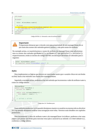81 VISÃO GERAL DO JSF 2
9 </h:head>
10
11 <h:body>
12
13 Valor: #{ testeBean.numero}
14
15 <h:form>
16 <h:inputText value="#{ testeBean.numero}" />
17 <h:commandButton value="Altera"/>
18 </h:form>
19 </h:body>
20 </html>
Código XHTML 5.2: Alterando o valor do atributo numero
Importante
É importante destacar que o vínculo com uma propriedade de um managed bean dá-se
por meio dos nomes dos métodos getters e setters, e não pelo nome do atributo.
No exemplo acima, se mantivéssemos o nome do atributo do managed bean mas substituísse-
mos os nomes dos métodos getNumero() e setNumero() por getValor() e setValor(),
respectivamente, então os trechos de código XHTML em destaque deveriam ser alterados para o
seguinte:
1 Valor: #{ testeBean.valor}
2 <h:inputText value="#{ testeBean.valor}" />
Ações
Para implementar as lógicas que devem ser executadas assim que o usuário clicar em um botão
ou link, basta criar métodos nas classes dos managed beans.
Seguindo o exemplo acima, podemos criar um método que incrementa o valor do atributo numero,
como no código abaixo.
1 @ManagedBean
2 public class TesteBean {
3 private int numero;
4
5 public void incrementaNumero () {
6 this.numero = numero + 1;
7 }
8
9 // GETTERS E SETTERS
10 }
Código Java 5.6: TesteBean.java
Esses métodos podem ser void quando desejamos manter os usuários na mesma tela ou devolver
String quando desejamos realizar uma navegação entre telas. Veremos mais detalhes em capítulos
posteriores.
Para incrementar o valor do atributo numero do managed bean testeBean, podemos criar uma
página que possui um botão para executar essa ação e associá-lo ao método incrementaNumero(),
conforme o código abaixo.
www.facebook.com/k19treinamentos 81
 