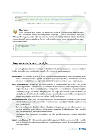 VISÃO GERAL DO JSF 2 82
1 <h:form>
2 <h:commandButton value="Incrementa" action="#{ testeBean.incrementaNumero}" />
3 </h:form>
Código XHTML 5.4: Botão associado a um método de um managed bean
Mais Sobre
Todo managed bean possui um nome único que é utilizado para acessá-lo den-
tro dos trechos escritos com expression language. Quando utilizamos a anotação
@ManagedBean, por padrão, o JSF assume que o nome do managed bean é o nome da classe
com a primeira letra em caixa baixa. Porém, podemos alterar esse nome acrescentado um argu-
mento na anotação.
1 @ManagedBean(name="teste")
2 class TesteBean {
3 ...
4 }
Código Java 5.7: Alterando o nome de um managed bean
Processamento de uma requisição
Em uma aplicação JSF, toda requisição realizada através de um navegador é recebida pela Faces
Servlet. Ao receber uma requisição, a Faces Servlet executa os seguintes passos:
Restore View: Na primeira requisição de um usuário, uma nova árvore de componentes que repre-
senta a tela desse usuário é gerada. Nas demais requisições (postback) desse mesmo usuário, a
árvore de componentes que representa a tela anteriormente enviada a ele é reconstruída.
Apply Request Values: Nesta etapa, a árvore construída na etapa anterior é percorrida e cada um dos
seus componentes é “decodiﬁcado”. No processo de decodiﬁcação, cada componente extrai da
requisição atual os dados associados a essa componente e se atualiza com essas informações.
Ainda nessa etapa, os eventos de ação (como um clique em um link ou em um botão, por
exemplo) são identiﬁcados. Por padrão, esses eventos são adicionados às ﬁlas correspondentes
para serem tratados posteriormente (na fase Invoke Application).
Process Validations: Nesta fase, os componentes que possuem valores submetidos pelo usuário
através de formulários são convertidos e validados (caso haja algum validador registrado para
esse componente).
Se ocorrer algum erro de conversão ou validação, mensagens de erro são adicionadas no con-
texto da requisição atual e o ﬂuxo é redirecionado para a fase Render Response. Caso contrário,
processo continua na fase Update Model Values.
Ainda nesta fase, os eventos de mudança de valor são identiﬁcados e tratados ao ﬁnal da
mesma.
Update Model Values: Os valores contidos em cada componente da árvore, já convertidos e valida-
dos na fase anterior, são armazenados em propriedades de objetos deﬁnidos pela aplicação
(managed beans)
82 www.k19.com.br
 