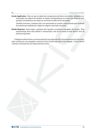 83 VISÃO GERAL DO JSF 2
Invoke Application: Uma vez que os dados dos componentes já foram convertidos, validados e ar-
mazenados nos objetos do modelo, as tarefas correspondentes ao evento que disparou a re-
quisição (normalmente um clique em um botão ou link) serão executadas.
Também nesta fase, a próxima tela a ser apresentada ao usuário é determinada pelo resultado
do método que implementa a lógica de negócio executado nesta fase.
Render Response: Nesta etapa, a próxima tela é gerada e enviada ao navegador do usuário. Uma
representação desta tela também é armazenada a ﬁm de ser usada na fase Restore View da
próxima requisição.
O diagrama abaixo ilustra a estrutura geral de uma aplicação JSF. O processamento de uma requi-
sição enviada por um navegador começa na Faces Servlet logo após a sua chegada. A Faces Servlet
controla a execução das seis etapas descritas acima.
www.facebook.com/k19treinamentos 83
 