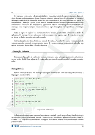 85 VISÃO GERAL DO JSF 2
Os managed beans estão à disposição da Faces Servlet durante todo o processamento da requi-
sição. Por exemplo, nas etapas Render Response e Restore View, a Faces Servlet aciona os managed
beans para recuperar os dados que devem ser usados na construção ou reconstrução da árvore de
componentes. Na etapa Update Model, a Faces Servlet armazena nos managed beans os dados já
convertidos e validados. Na etapa Invoke Application, a Faces Servlet dispara um método em um
managed bean responsável pelo processamento da regra de negócio correspondente à requisição
atual.
Todas as regras de negócio são implementadas no modelo, que também administra os dados da
aplicação. Os managed beans acionam o modelo para executar alguma regra de negócio, recuperar
ou alterar os dados administrados pelo modelo.
As telas da aplicação são deﬁnidas na camada de visão. A Faces Servlet acessa essa camada toda
vez que necessita construir ou reconstruir a árvore de componentes de uma determinada tela. Isso
ocorre nas etapas Restore View e Render Response.
Exemplo Prático
Com as conﬁgurações já realizadas, implementaremos uma aplicação que mostra o funciona-
mento básico do JSF. Essa aplicação deverá receber um texto do usuário e exibi-lo em letras maiús-
culas.
Managed Bean
Vamos começar criando um managed bean para armazenar o texto enviado pelo usuário e a
lógica para transformá-lo.
1 import javax.faces.bean.ManagedBean;
2
3 @ManagedBean
4 public class TextoBean {
5 private String texto;
6
7 public String transformaEmCaixaAlta () {
8 this.texto = this.texto.toUpperCase ();
9 return "resposta";
10 }
11
12 public String getTexto () {
13 return this.texto;
14 }
15
16 public void setTexto(String texto) {
17 this.texto = texto;
18 }
19 }
Código Java 5.8: TextoBean.java
A classe que implementa o managed bean deve ser anotada com @ManagedBean. O atributo texto
armazenará o texto enviado pelo usuário e esse texto será modiﬁcado pelo método transformaEm-
CaixaAlta(). Esse método devolve uma string para indicar qual deve ser a próxima tela a ser enviada
para o usuário.
www.facebook.com/k19treinamentos 85
 