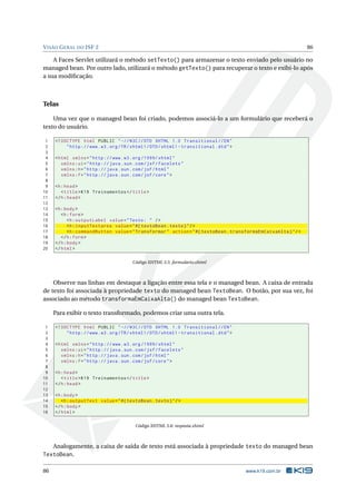 VISÃO GERAL DO JSF 2 86
A Faces Servlet utilizará o método setTexto() para armazenar o texto enviado pelo usuário no
managed bean. Por outro lado, utilizará o método getTexto() para recuperar o texto e exibi-lo após
a sua modiﬁcação.
Telas
Uma vez que o managed bean foi criado, podemos associá-lo a um formulário que receberá o
texto do usuário.
1 <!DOCTYPE html PUBLIC " -//W3C//DTD XHTML 1.0 Transitional //EN"
2 "http ://www.w3.org/TR/xhtml1/DTD/xhtml1 -transitional.dtd">
3
4 <html xmlns="http ://www.w3.org /1999/ xhtml"
5 xmlns:ui="http :// java.sun.com/jsf/facelets"
6 xmlns:h="http :// java.sun.com/jsf/html"
7 xmlns:f="http :// java.sun.com/jsf/core">
8
9 <h:head>
10 <title>K19 Treinamentos </title>
11 </h:head>
12
13 <h:body>
14 <h:form>
15 <h:outputLabel value="Texto: " />
16 <h:inputTextarea value="#{ textoBean.texto}"/>
17 <h:commandButton value="Transformar" action="#{ textoBean.transformaEmCaixaAlta}"/>
18 </h:form>
19 </h:body>
20 </html>
Código XHTML 5.5: formulario.xhtml
Observe nas linhas em destaque a ligação entre essa tela e o managed bean. A caixa de entrada
de texto foi associada à propriedade texto do managed bean TextoBean. O botão, por sua vez, foi
associado ao método transformaEmCaixaAlta() do managed bean TextoBean.
Para exibir o texto transformado, podemos criar uma outra tela.
1 <!DOCTYPE html PUBLIC " -//W3C//DTD XHTML 1.0 Transitional //EN"
2 "http ://www.w3.org/TR/xhtml1/DTD/xhtml1 -transitional.dtd">
3
4 <html xmlns="http ://www.w3.org /1999/ xhtml"
5 xmlns:ui="http :// java.sun.com/jsf/facelets"
6 xmlns:h="http :// java.sun.com/jsf/html"
7 xmlns:f="http :// java.sun.com/jsf/core">
8
9 <h:head>
10 <title>K19 Treinamentos </title>
11 </h:head>
12
13 <h:body>
14 <h:outputText value="#{ textoBean.texto}"/>
15 </h:body>
16 </html>
Código XHTML 5.6: resposta.xhtml
Analogamente, a caixa de saída de texto está associada à propriedade texto do managed bean
TextoBean.
86 www.k19.com.br
 