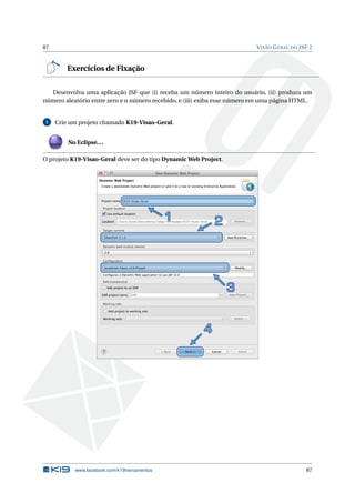 87 VISÃO GERAL DO JSF 2
Exercícios de Fixação
Desenvolva uma aplicação JSF que (i) receba um número inteiro do usuário, (ii) produza um
número aleatório entre zero e o número recebido, e (iii) exiba esse número em uma página HTML.
1 Crie um projeto chamado K19-Visao-Geral.
No Eclipse...
O projeto K19-Visao-Geral deve ser do tipo Dynamic Web Project.
www.facebook.com/k19treinamentos 87
 