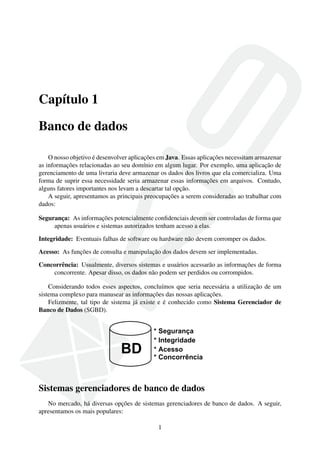 Capítulo 1
Banco de dados
O nosso objetivo é desenvolver aplicações em Java. Essas aplicações necessitam armazenar
as informações relacionadas ao seu domínio em algum lugar. Por exemplo, uma aplicação de
gerenciamento de uma livraria deve armazenar os dados dos livros que ela comercializa. Uma
forma de suprir essa necessidade seria armazenar essas informações em arquivos. Contudo,
alguns fatores importantes nos levam a descartar tal opção.
A seguir, apresentamos as principais preocupações a serem consideradas ao trabalhar com
dados:
Segurança: As informações potencialmente conﬁdenciais devem ser controladas de forma que
apenas usuários e sistemas autorizados tenham acesso a elas.
Integridade: Eventuais falhas de software ou hardware não devem corromper os dados.
Acesso: As funções de consulta e manipulação dos dados devem ser implementadas.
Concorrência: Usualmente, diversos sistemas e usuários acessarão as informações de forma
concorrente. Apesar disso, os dados não podem ser perdidos ou corrompidos.
Considerando todos esses aspectos, concluímos que seria necessária a utilização de um
sistema complexo para manusear as informações das nossas aplicações.
Felizmente, tal tipo de sistema já existe e é conhecido como Sistema Gerenciador de
Banco de Dados (SGBD).
Sistemas gerenciadores de banco de dados
No mercado, há diversas opções de sistemas gerenciadores de banco de dados. A seguir,
apresentamos os mais populares:
1
 