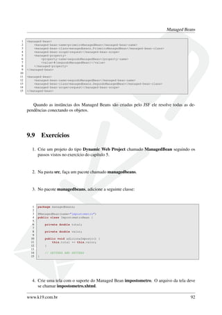 Managed Beans
1 <managed-bean>
2 <managed-bean-name>primeiroManagedBean</managed-bean-name>
3 <managed-bean-class>managedbeans.PrimeiroManagedBean</managed-bean-class>
4 <managed-bean-scope>request</managed-bean-scope>
5 <managed-property>
6 <property-name>segundoManagedBean</property-name>
7 <value>#{segundoManagedBean}</value>
8 </managed-property>
9 </managed-bean>
10
11 <managed-bean>
12 <managed-bean-name>segundoManagedBean</managed-bean-name>
13 <managed-bean-class>managedbeans.SegundoManagedBean</managed-bean-class>
14 <managed-bean-scope>request</managed-bean-scope>
15 </managed-bean>
Quando as instâncias dos Managed Beans são criadas pelo JSF ele resolve todas as de-
pendências conectando os objetos.
9.9 Exercícios
1. Crie um projeto do tipo Dynamic Web Project chamado ManagedBean seguindo os
passos vistos no exercício do capítulo 5.
2. Na pasta src, faça um pacote chamado managedbeans.
3. No pacote managedbeans, adicione a seguinte classe:
1 package managedbeans;
2
3 @ManagedBean(name="impostometro")
4 public class ImpostometroBean {
5
6 private double total;
7
8 private double valor;
9
10 public void adicionaImposto() {
11 this.total += this.valor;
12 }
13
14 // GETTERS AND SETTERS
15 }
4. Crie uma tela com o suporte do Managed Bean impostometro. O arquivo da tela deve
se chamar impostometro.xhtml.
www.k19.com.br 92
 