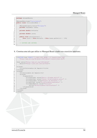 Managed Beans
1 package managedbeans;
2
3 @ManagedBean(name="calculadora")
4 public class CalculadoraBean {
5
6 @ManagedProperty(value="#{taxas}")
7 private TaxasBean taxas;
8
9 private double montante;
10
11 private double juros;
12
13 public void calculaJuros() {
14 this.juros = this.montante * this.taxas.getSelic() / 100;
15 }
16
17 // GETTERS AND SETTERS
18 }
8. Construa uma tela que utilize os Managed Beans criados nos exercícios anteriores.
1 <!DOCTYPE html PUBLIC "-//W3C//DTD XHTML 1.0 Transitional//EN"
2 "http://www.w3.org/TR/xhtml1/DTD/xhtml1-transitional.dtd">
3
4 <html xmlns="http://www.w3.org/1999/xhtml"
5 xmlns:h="http://java.sun.com/jsf/html">
6
7 <h:head>
8 <title>Calculadora de Imposto</title>
9 </h:head>
10 <h:body>
11 <h1>Calculadora de Imposto</h1>
12 <h:form>
13 <h:panelGrid>
14 <h:outputText value="Selic: #{taxas.selic}" />
15 <h:outputText value="Juros: #{calculadora.juros}" />
16 <h:outputLabel value="Digite um montante: " />
17 <h:inputText value="#{calculadora.montante}" />
18 <h:commandButton value="Calcular"
19 action="#{calculadora.calculaJuros}" />
20 </h:panelGrid>
21 </h:form>
22 </h:body>
23 </html>
www.k19.com.br 94
 