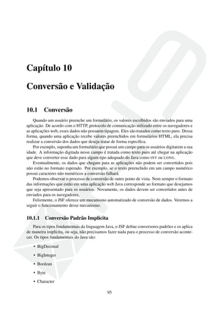 Capítulo 10
Conversão e Validação
10.1 Conversão
Quando um usuário preenche um formulário, os valores escolhidos são enviados para uma
aplicação. De acordo com o HTTP, protocolo de comunicação utilizado entre os navegadores e
as aplicações web, esses dados não possuem tipagem. Eles são tratados como texto puro. Dessa
forma, quando uma aplicação recebe valores preenchidos em formulários HTML, ela precisa
realizar a conversão dos dados que deseja tratar de forma especíﬁca.
Por exemplo, suponha um formulário que possui um campo para os usuários digitarem a sua
idade. A informação digitada nesse campo é tratada como texto puro até chegar na aplicação
que deve converter esse dado para algum tipo adequado do Java como INT ou LONG.
Eventualmente, os dados que chegam para as aplicações não podem ser convertidos pois
não estão no formato esperado. Por exemplo, se o texto preenchido em um campo numérico
possui caracteres não numéricos a conversão falhará.
Podemos observar o processo de conversão de outro ponto de vista. Nem sempre o formato
das informações que estão em uma aplicação web Java corresponde ao formato que desejamos
que seja apresentado para os usuários. Novamente, os dados devem ser convertidos antes de
enviados para os navegadores.
Felizmente, o JSF oferece um mecanismo automatizado de conversão de dados. Veremos a
seguir o funcionamento desse mecanismo.
10.1.1 Conversão Padrão Implícita
Para os tipos fundamentais da linguagem Java, o JSF deﬁne conversores padrões e os aplica
de maneira implícita, ou seja, não precisamos fazer nada para o processo de conversão aconte-
cer. Os tipos fundamentais do Java são:
• BigDecimal
• BigInteger
• Boolean
• Byte
• Character
95
 