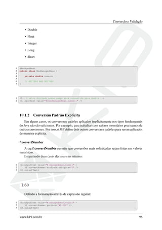 Conversão e Validação
• Double
• Float
• Integer
• Long
• Short
1 @ManagedBean
2 public class MeuManagedBean {
3
4 private double numero;
5
6 // GETTERS AND SETTERS
7 }
1 <!-- O valor digitado nesse campo será convertido para double -->
2 <h:inputText value="#{meuManagedBean.numero}" />
10.1.2 Conversão Padrão Explícita
Em alguns casos, os conversores padrões aplicados implicitamente nos tipos fundamentais
do Java não são suﬁcientes. Por exemplo, para trabalhar com valores monetários precisamos de
outros conversores. Por isso, o JSF deﬁne dois outros conversores padrões para serem aplicados
de maneira explícita.
f:convertNumber
A tag f:convertNumber permite que conversões mais soﬁsticadas sejam feitas em valores
numéricos.
Estipulando duas casas decimais no mínimo:
1 <h:outputText value="#{managedbean.valor}" >
2 <f:convertNumber minFractionDigits="2" />
3 </h:outputText>
Deﬁndo a formatação através de expressão regular:
1 <h:outputText value="#{managedbean.valor}" >
2 <f:convertNumber pattern="#0.000" />
3 </h:outputText>
www.k19.com.br 96
 