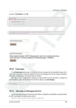 Conversão e Validação
associar o h:message a esse id.
1 @ManagedBean
2 public class MeuManagedBean {
3
4 private double numero;
5
6 // GETTERS AND SETTERS
7 }
1 <h:inputText value="#{meuManagedBean.numero}" id="campo-numero"/>
2 <h:message for="campo-numero"/>
10.2.2 h:messages
A tag h:message permite que os erros dos diversos campos de um formulário sejam colo-
cados um a um na tela. Inclusive, podemos colocar as mensagens de erro de campo em lugares
diferentes na página que será apresentada ao usuário.
Em alguns casos, simplesmente, queremos colocar todos os erros de todos os campos de
um formulário juntos na tela. Para isso, devemos aplicar a tag h:messages.
1 <h:messages/>
10.2.3 Alterando as Mensagens de Erro
O texto de cada mensagem de erro de conversão ou validação está deﬁnido na especiﬁcação
do JSF 2 que pode ser obtida através da url:
http://jcp.org/en/jsr/detail?id=314
www.k19.com.br 98
 