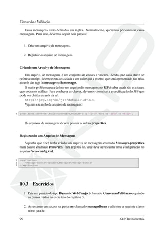 Conversão e Validação
Essas mensagens estão deﬁnidas em inglês. Normalmente, queremos personalizar essas
mensagens. Para isso, devemos seguir dois passos:
1. Criar um arquivo de mensagens.
2. Registrar o arquivo de mensagens.
Criando um Arquivo de Mensagens
Um arquivo de mensagens é um conjunto de chaves e valores. Sendo que cada chave se
refere a um tipo de erro e está associada a um valor que é o texto que será apresentado nas telas
através das tags h:message ou h:messages.
O maior problema para deﬁnir um arquivo de mensagens no JSF é saber quais são as chaves
que podemos utilizar. Para conhecer as chaves, devemos consultar a especiﬁcação do JSF que
pode ser obtida através da url:
http://jcp.org/en/jsr/detail?id=314.
Veja um exemplo de arquivo de mensagens:
1 javax.faces.converter.BooleanConverter.BOOLEAN={1}: ’’{0}’’ must be ’true’ or ’false’.
Os arquivos de mensagens devem possuir o suﬁxo properties.
Registrando um Arquivo de Mensagens
Suponha que você tenha criado um arquivo de mensagem chamado Messages.properties
num pacote chamado resources. Para registrá-lo, você deve acrescentar uma conﬁguração no
arquivo faces-conﬁg.xml.
1 <application>
2 <message-bundle>resources.Messages</message-bundle>
3 </application>
10.3 Exercícios
1. Crie um projeto do tipo Dynamic Web Project chamado ConversaoValidacao seguindo
os passos vistos no exercício do capítulo 5.
2. Acrescente um pacote na pasta src chamado managedbean e adicione a seguinte classe
nesse pacote:
99 K19 Treinamentos
 