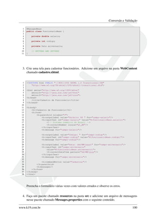 Conversão e Validação
1 @ManagedBean
2 public class FuncionarioBean {
3
4 private double salario;
5
6 private int codigo;
7
8 private Date aniversario;
9
10 // GETTERS AND SETTERS
11 }
3. Crie uma tela para cadastrar funcionários. Adicione um arquivo na pasta WebContent
chamado cadastro.xhtml.
1 <!DOCTYPE html PUBLIC "-//W3C//DTD XHTML 1.0 Transitional//EN"
2 "http://www.w3.org/TR/xhtml1/DTD/xhtml1-transitional.dtd">
3
4 <html xmlns="http://www.w3.org/1999/xhtml"
5 xmlns:h="http://java.sun.com/jsf/html"
6 xmlns:f="http://java.sun.com/jsf/core">
7 <h:head>
8 <title>Cadastro de Funcionário</title>
9 </h:head>
10
11 <h:body>
12 <h1>Cadastro de Funcionário</h1>
13 <h:form>
14 <h:panelGrid columns="3">
15 <h:outputLabel value="Salário: R$ " for="campo-salario"/>
16 <h:inputText id="campo-salario" value="#{funcionarioBean.salario}">
17 <!-- Sistema numérico do Brasil -->
18 <f:convertNumber locale="pt_BR"/>
19 </h:inputText>
20 <h:message for="campo-salario"/>
21
22 <h:outputLabel value="Código: " for="campo-codigo"/>
23 <h:inputText id="campo-codigo" value="#{funcionarioBean.codigo}"/>
24 <h:message for="campo-codigo"/>
25
26 <h:outputLabel value="Data: (dd/MM/yyyy)" for="campo-aniversario"/>
27 <h:inputText id="campo-aniversario"
28 value="#{funcionarioBean.aniversario}">
29 <f:convertDateTime pattern="dd/MM/yyyy"/>
30 </h:inputText>
31 <h:message for="campo-aniversario"/>
32
33 <h:commandButton value="Cadastrar"/>
34 </h:panelGrid>
35 <h:messages/>
36 </h:form>
37 </h:body>
38 </html>
Preencha o formulário várias vezes com valores errados e observe os erros.
4. Faça um pacote chamado resources na pasta src e adicione um arquivo de mensagens
nesse pacote chamado Messages.properties com o seguinte conteúdo.
www.k19.com.br 100
 