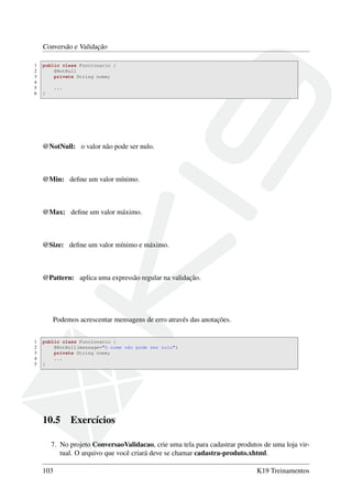 Conversão e Validação
1 public class Funcionario {
2 @NotNull
3 private String nome;
4
5 ...
6 }
@NotNull: o valor não pode ser nulo.
@Min: deﬁne um valor mínimo.
@Max: deﬁne um valor máximo.
@Size: deﬁne um valor mínimo e máximo.
@Pattern: aplica uma expressão regular na validação.
Podemos acrescentar mensagens de erro através das anotações.
1 public class Funcionario {
2 @NotNull(message="O nome não pode ser nulo")
3 private String nome;
4 ...
5 }
10.5 Exercícios
7. No projeto ConversaoValidacao, crie uma tela para cadastrar produtos de uma loja vir-
tual. O arquivo que você criará deve se chamar cadastra-produto.xhtml.
103 K19 Treinamentos
 