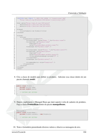 Conversão e Validação
1 <!DOCTYPE html PUBLIC "-//W3C//DTD XHTML 1.0 Transitional//EN"
2 "http://www.w3.org/TR/xhtml1/DTD/xhtml1-transitional.dtd">
3
4 <html xmlns="http://www.w3.org/1999/xhtml"
5 xmlns:h="http://java.sun.com/jsf/html"
6 xmlns:f="http://java.sun.com/jsf/core">
7
8 <h:head>
9 <title>Cadastro de Produto</title>
10 </h:head>
11
12 <h:body>
13 <h:form>
14 <h:panelGrid columns="3">
15 <h:outputLabel value="Nome: " for="produto-nome"/>
16 <h:inputText id="produto-nome"
17 required="true"
18 value="#{produtoBean.produto.nome}"/>
19 <h:message for="produto-nome" />
20
21 <h:outputLabel value="Preço: " for="produto-preco"/>
22 <h:inputText id="produto-preco"
23 required="true"
24 value="#{produtoBean.produto.preco}">
25 <f:validateDoubleRange minimum="0" />
26 </h:inputText>
27 <h:message for="produto-preco" />
28
29 <h:commandButton value="Cadastrar" />
30 </h:panelGrid>
31 </h:form>
32 </h:body>
33 </html>
8. Crie a classe de modelo para deﬁnir os produtos. Adicione essa classe dentro de um
pacote chamado model.
1 public class Produto {
2 private String nome;
3 private double preco;
4
5 // GETTERS AND SETTERS
6 }
9. Depois, implemente o Managed Bean que dará suporte à tela de cadastro de produtos.
Faça a classe ProdutoBean dentro do pacote managedbeans.
1 @ManagedBean
2 public class ProdutoBean {
3 private Produto produto = new Produto();
4
5 // GETTERS AND SETTERS
6 }
10. Teste o formulário preenchendo diversos valores e observe as mensagens de erro.
www.k19.com.br 104
 