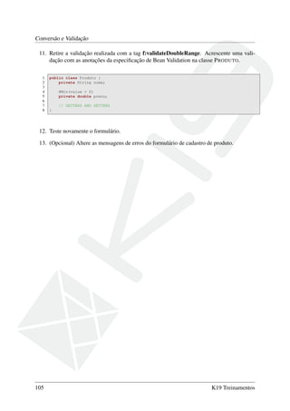 Conversão e Validação
11. Retire a validação realizada com a tag f:validateDoubleRange. Acrescente uma vali-
dação com as anotações da especiﬁcação de Bean Validation na classe PRODUTO.
1 public class Produto {
2 private String nome;
3
4 @Min(value = 0)
5 private double preco;
6
7 // GETTERS AND SETTERS
8 }
12. Teste novamente o formulário.
13. (Opcional) Altere as mensagens de erros do formulário de cadastro de produto.
105 K19 Treinamentos
 