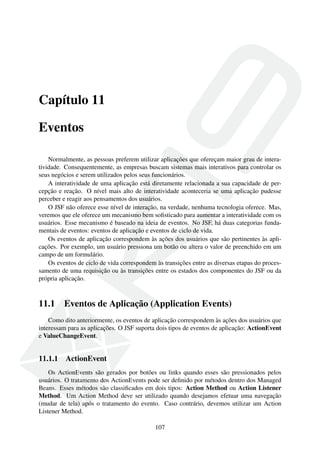 Capítulo 11
Eventos
Normalmente, as pessoas preferem utilizar aplicações que ofereçam maior grau de intera-
tividade. Consequentemente, as empresas buscam sistemas mais interativos para controlar os
seus negócios e serem utilizados pelos seus funcionários.
A interatividade de uma aplicação está diretamente relacionada a sua capacidade de per-
cepção e reação. O nível mais alto de interatividade aconteceria se uma aplicação pudesse
perceber e reagir aos pensamentos dos usuários.
O JSF não oferece esse nível de interação, na verdade, nenhuma tecnologia oferece. Mas,
veremos que ele oferece um mecanismo bem soﬁsticado para aumentar a interatividade com os
usuários. Esse mecanismo é baseado na ideia de eventos. No JSF, há duas categorias funda-
mentais de eventos: eventos de aplicação e eventos de ciclo de vida.
Os eventos de aplicação correspondem às ações dos usuários que são pertinentes às apli-
cações. Por exemplo, um usuário pressiona um botão ou altera o valor de preenchido em um
campo de um formulário.
Os eventos de ciclo de vida correspondem às transições entre as diversas etapas do proces-
samento de uma requisição ou às transições entre os estados dos componentes do JSF ou da
própria aplicação.
11.1 Eventos de Aplicação (Application Events)
Como dito anteriormente, os eventos de aplicação correspondem às ações dos usuários que
interessam para as aplicações. O JSF suporta dois tipos de eventos de aplicação: ActionEvent
e ValueChangeEvent.
11.1.1 ActionEvent
Os ActionEvents são gerados por botões ou links quando esses são pressionados pelos
usuários. O tratamento dos ActionEvents pode ser deﬁnido por métodos dentro dos Managed
Beans. Esses métodos são classiﬁcados em dois tipos: Action Method ou Action Listener
Method. Um Action Method deve ser utilizado quando desejamos efetuar uma navegação
(mudar de tela) após o tratamento do evento. Caso contrário, devemos utilizar um Action
Listener Method.
107
 