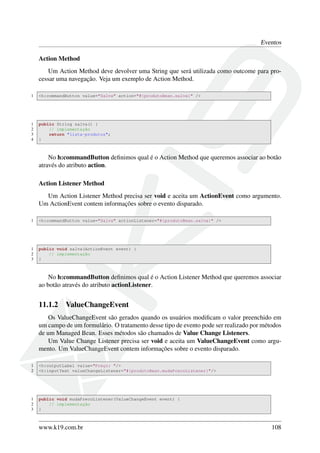 Eventos
Action Method
Um Action Method deve devolver uma String que será utilizada como outcome para pro-
cessar uma navegação. Veja um exemplo de Action Method.
1 <h:commandButton value="Salva" action="#{produtoBean.salva}" />
1 public String salva() {
2 // implementação
3 return "lista-produtos";
4 }
No h:commandButton deﬁnimos qual é o Action Method que queremos associar ao botão
através do atributo action.
Action Listener Method
Um Action Listener Method precisa ser void e aceita um ActionEvent como argumento.
Um ActionEvent contem informações sobre o evento disparado.
1 <h:commandButton value="Salva" actionListener="#{produtoBean.salva}" />
1 public void salva(ActionEvent event) {
2 // implementação
3 }
No h:commandButton deﬁnimos qual é o Action Listener Method que queremos associar
ao botão através do atributo actionListener.
11.1.2 ValueChangeEvent
Os ValueChangeEvent são gerados quando os usuários modiﬁcam o valor preenchido em
um campo de um formulário. O tratamento desse tipo de evento pode ser realizado por métodos
de um Managed Bean. Esses métodos são chamados de Value Change Listeners.
Um Value Change Listener precisa ser void e aceita um ValueChangeEvent como argu-
mento. Um ValueChangeEvent contem informações sobre o evento disparado.
1 <h:outputLabel value="Preço: "/>
2 <h:inputText valueChangeListener="#{produtoBean.mudaPrecoListener}"/>
1 public void mudaPrecoListener(ValueChangeEvent event) {
2 // implementação
3 }
www.k19.com.br 108
 
