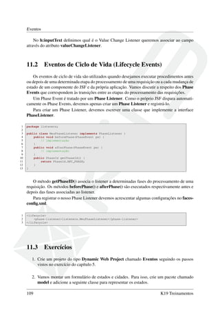 Eventos
No h:inputText deﬁnimos qual é o Value Change Listener queremos associar ao campo
através do atributo valueChangeListener.
11.2 Eventos de Ciclo de Vida (Lifecycle Events)
Os eventos de ciclo de vida são utilizados quando desejamos executar procedimentos antes
ou depois de uma determinada etapa do processamento de uma requisição ou a cada mudança de
estado de um componente do JSF e da própria aplicação. Vamos discutir a respeito dos Phase
Events que correspondem às transições entre as etapas do processamento das requisições.
Um Phase Event é tratado por um Phase Listener. Como o próprio JSF dispara automati-
camente os Phase Events, devemos apenas criar um Phase Listener e registrá-lo.
Para criar um Phase Listener, devemos escrever uma classe que implemente a interface
PhaseListener.
1 package listeners;
2
3 public class MeuPhaseListener implements PhaseListener {
4 public void beforePhase(PhaseEvent pe) {
5 // implementação
6 }
7 public void afterPhase(PhaseEvent pe) {
8 // implementação
9 }
10 public PhaseId getPhaseId() {
11 return PhaseId.ANY_PHASE;
12 }
13 }
O método getPhaseID() associa o listener a determinadas fases do processamento de uma
requisição. Os métodos beforePhase() e afterPhase() são executados respectivamente antes e
depois das fases associadas ao listener.
Para registrar o nosso Phase Listener devemos acrescentar algumas conﬁgurações no faces-
conﬁg.xml.
1 <lifecycle>
2 <phase-listener>listeners.MeuPhaseListener</phase-listener>
3 </lifecycle>
11.3 Exercícios
1. Crie um projeto do tipo Dynamic Web Project chamado Eventos seguindo os passos
vistos no exercício do capítulo 5.
2. Vamos montar um formulário de estados e cidades. Para isso, crie um pacote chamado
model e adicione a seguinte classe para representar os estados.
109 K19 Treinamentos
 