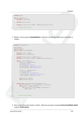 Eventos
1 package model;
2
3 public class Estado {
4 private String nome;
5
6 private String sigla;
7
8 private List<String> cidades = new ArrayList<String>();
9
10 // GETTERS AND SETTERS
11 }
3. Depois, crie um pacote managedbeans e adicione um Managed Bean para manipular os
estados.
1 package managedbeans;
2
3 @ManagedBean
4 @SessionScoped
5 public class LocalidadeBean {
6
7 private String cidade;
8 private String siglaEstado;
9
10 private Estado estado = new Estado();
11 private List<Estado> estados = new ArrayList<Estado>();
12
13 public LocalidadeBean() {
14 Estado sp = new Estado();
15 sp.setSigla("SP");
16 sp.setNome("São Paulo");
17 sp.getCidades().add("São Paulo");
18 sp.getCidades().add("Campinas");
19
20 Estado rj = new Estado();
21 rj.setSigla("RJ");
22 rj.setNome("Rio de Janeiro");
23 rj.getCidades().add("Rio de Janeiro");
24 rj.getCidades().add("Niterói");
25
26 this.estados.add(sp);
27 this.estados.add(rj);
28 }
29
30 public void mudaEstado(ValueChangeEvent vce) {
31 this.siglaEstado = vce.getNewValue().toString();
32 for(Estado e : this.estados){
33 if(e.getSigla().equals(this.siglaEstado)){
34 this.estado = e;
35 }
36 }
37 }
38
39 // GETTERS AND SETTERS
40 }
4. Faça a tela de busca de estados e cidade. Adicione um arquivo chamado busca-localidade.xhtml
na pasta WebContent.
www.k19.com.br 110
 