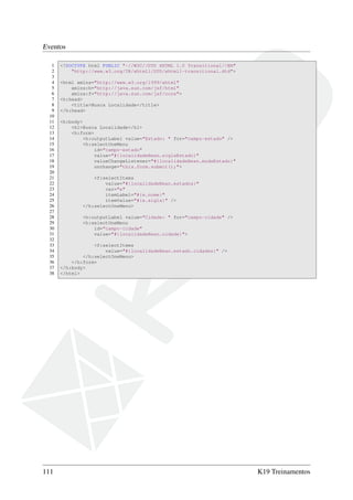 Eventos
1 <!DOCTYPE html PUBLIC "-//W3C//DTD XHTML 1.0 Transitional//EN"
2 "http://www.w3.org/TR/xhtml1/DTD/xhtml1-transitional.dtd">
3
4 <html xmlns="http://www.w3.org/1999/xhtml"
5 xmlns:h="http://java.sun.com/jsf/html"
6 xmlns:f="http://java.sun.com/jsf/core">
7 <h:head>
8 <title>Busca Localidade</title>
9 </h:head>
10
11 <h:body>
12 <h1>Busca Localidade</h1>
13 <h:form>
14 <h:outputLabel value="Estado: " for="campo-estado" />
15 <h:selectOneMenu
16 id="campo-estado"
17 value="#{localidadeBean.siglaEstado}"
18 valueChangeListener="#{localidadeBean.mudaEstado}"
19 onchange="this.form.submit();">
20
21 <f:selectItems
22 value="#{localidadeBean.estados}"
23 var="e"
24 itemLabel="#{e.nome}"
25 itemValue="#{e.sigla}" />
26 </h:selectOneMenu>
27
28 <h:outputLabel value="Cidade: " for="campo-cidade" />
29 <h:selectOneMenu
30 id="campo-cidade"
31 value="#{localidadeBean.cidade}">
32
33 <f:selectItems
34 value="#{localidadeBean.estado.cidades}" />
35 </h:selectOneMenu>
36 </h:form>
37 </h:body>
38 </html>
111 K19 Treinamentos
 