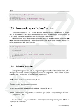 Ajax
1 <h:commandButton value="Gera Números">
2 <f:ajax event="click" render="numero1 numero2"/>
3 <h:commandButton/>
4 <h:outputText id="numero1" value="managedBean.numero1"/>
5 <h:outputText id="numero2" value="managedBean.numero2"/>
12.3 Processando alguns “pedaços” das telas
Quando uma requisição AJAX é feita, podemos determinar quais componentes da tela de-
vem ser avaliados pelo JSF. Por exemplo, quando enviamos um formulário, provavelmente, só
é necessário avaliar os componentes que estão no próprio formulário.
Podemos deﬁnir quais componentes devem ser avaliados pelo JSF através do atributo ex-
ecute passando uma lista de ids. Quando escolhemos um componente para ser avaliados os
componentes dentro dele também serão.
1 <h:form id="formulario">
2 <h:inputText/>
3
4 <h:inputSecret/>
5
6 <h:commandButton value="Entrar">
7 <f:ajax event="click" render="message" execute="formulario"/>
8 <h:commandButton/>
9 </h:form>
10 <h:outputText id="message" value="#{loginBean.message}"/>
12.4 Palavras especiais
Como podemos passar uma lista de componentes para os atributos render e execute, o JSF
criou palavras chaves associadas a grupos especiais de componente. Dessa forma, podemos
trabalhar sem a necessidade de deﬁnir ids em alguns casos.
@all : refere-se a todos os componentes da tela.
@nome : refere-se a nenhum componente.
@this : refere-se ao componente que disparou a requisição AJAX.
@form : refere-se aos componentes do formulário que contém o componente que disparou a
requisição AJAX.
Podemos alterar o código do formulário anterior para utilizar a palavra especial @form no
lugar do id do formulário.
115 K19 Treinamentos
 