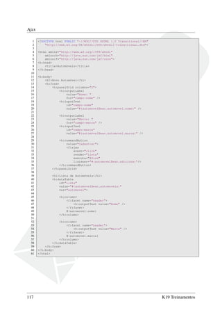 Ajax
1 <!DOCTYPE html PUBLIC "-//W3C//DTD XHTML 1.0 Transitional//EN"
2 "http://www.w3.org/TR/xhtml1/DTD/xhtml1-transitional.dtd">
3
4 <html xmlns="http://www.w3.org/1999/xhtml"
5 xmlns:h="http://java.sun.com/jsf/html"
6 xmlns:f="http://java.sun.com/jsf/core">
7 <h:head>
8 <title>Automóveis</title>
9 </h:head>
10
11 <h:body>
12 <h1>Novo Automóvel</h1>
13 <h:form>
14 <h:panelGrid columns="2">
15 <h:outputLabel
16 value="Nome: "
17 for="campo-nome" />
18 <h:inputText
19 id="campo-nome"
20 value="#{automovelBean.automovel.nome}" />
21
22 <h:outputLabel
23 value="Marca: "
24 for="campo-marca" />
25 <h:inputText
26 id="campo-marca"
27 value="#{automovelBean.automovel.marca}" />
28
29 <h:commandButton
30 value="Cadastrar">
31 <f:ajax
32 event="click"
33 render="lista"
34 execute="@form"
35 listener="#{automovelBean.adiciona}"/>
36 </h:commandButton>
37 </h:panelGrid>
38
39 <h1>Lista de Automóveis</h1>
40 <h:dataTable
41 id="lista"
42 value="#{automovelBean.automoveis}"
43 var="automovel">
44
45 <h:column>
46 <f:facet name="header">
47 <h:outputText value="Nome" />
48 </f:facet>
49 #{automovel.nome}
50 </h:column>
51
52 <h:column>
53 <f:facet name="header">
54 <h:outputText value="Marca" />
55 </f:facet>
56 #{automovel.marca}
57 </h:column>
58 </h:dataTable>
59 </h:form>
60 </h:body>
61 </html>
117 K19 Treinamentos
 