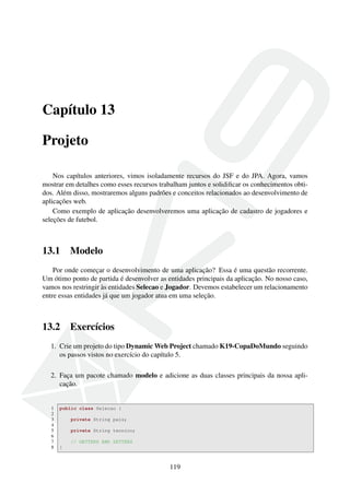 Capítulo 13
Projeto
Nos capítulos anteriores, vimos isoladamente recursos do JSF e do JPA. Agora, vamos
mostrar em detalhes como esses recursos trabalham juntos e solidiﬁcar os conhecimentos obti-
dos. Além disso, mostraremos alguns padrões e conceitos relacionados ao desenvolvimento de
aplicações web.
Como exemplo de aplicação desenvolveremos uma aplicação de cadastro de jogadores e
seleções de futebol.
13.1 Modelo
Por onde começar o desenvolvimento de uma aplicação? Essa é uma questão recorrente.
Um ótimo ponto de partida é desenvolver as entidades principais da aplicação. No nosso caso,
vamos nos restringir às entidades Selecao e Jogador. Devemos estabelecer um relacionamento
entre essas entidades já que um jogador atua em uma seleção.
13.2 Exercícios
1. Crie um projeto do tipo Dynamic Web Project chamado K19-CopaDoMundo seguindo
os passos vistos no exercício do capítulo 5.
2. Faça um pacote chamado modelo e adicione as duas classes principais da nossa apli-
cação.
1 public class Selecao {
2
3 private String pais;
4
5 private String tecnico;
6
7 // GETTERS AND SETTERS
8 }
119
 