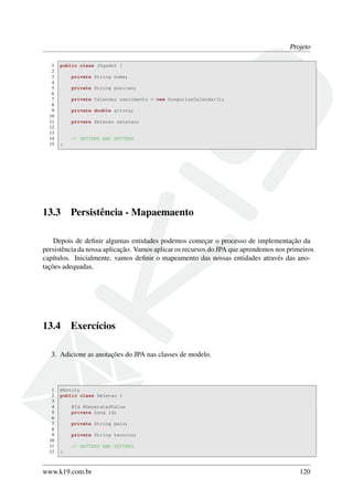 Projeto
1 public class Jogador {
2
3 private String nome;
4
5 private String posicao;
6
7 private Calendar nascimento = new GregorianCalendar();
8
9 private double altura;
10
11 private Selecao selecao;
12
13
14 // GETTERS AND SETTERS
15 }
13.3 Persistência - Mapaemaento
Depois de deﬁnir algumas entidades podemos começar o processo de implementação da
persistência da nossa aplicação. Vamos aplicar os recursos do JPA que aprendemos nos primeiros
capítulos. Inicialmente, vamos deﬁnir o mapeamento das nossas entidades através das ano-
tações adequadas.
13.4 Exercícios
3. Adicione as anotações do JPA nas classes de modelo.
1 @Entity
2 public class Selecao {
3
4 @Id @GeneratedValue
5 private Long id;
6
7 private String pais;
8
9 private String tecnico;
10
11 // GETTERS AND SETTERS
12 }
www.k19.com.br 120
 