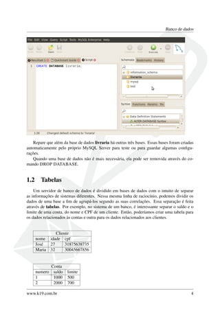 Banco de dados
Repare que além da base de dados livraria há outras três bases. Essas bases foram criadas
automaticamente pelo próprio MySQL Server para teste ou para guardar algumas conﬁgu-
rações.
Quando uma base de dados não é mais necessária, ela pode ser removida através do co-
mando DROP DATABASE.
1.2 Tabelas
Um servidor de banco de dados é dividido em bases de dados com o intuito de separar
as informações de sistemas diferentes. Nessa mesma linha de raciocínio, podemos dividir os
dados de uma base a ﬁm de agrupá-los segundo as suas correlações. Essa separação é feita
através de tabelas. Por exemplo, no sistema de um banco, é interessante separar o saldo e o
limite de uma conta, do nome e CPF de um cliente. Então, poderíamos criar uma tabela para
os dados relacionados às contas e outra para os dados relacionados aos clientes.
Cliente
nome idade cpf
José 27 31875638735
Maria 32 30045667856
Conta
numero saldo limite
1 1000 500
2 2000 700
www.k19.com.br 4
 