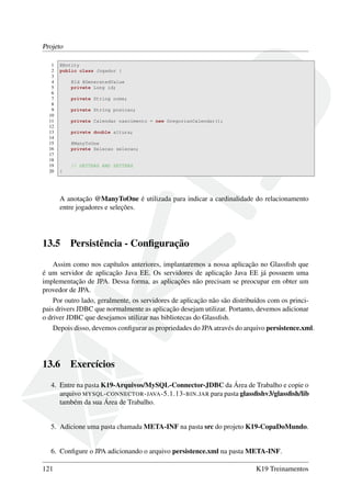 Projeto
1 @Entity
2 public class Jogador {
3
4 @Id @GeneratedValue
5 private Long id;
6
7 private String nome;
8
9 private String posicao;
10
11 private Calendar nascimento = new GregorianCalendar();
12
13 private double altura;
14
15 @ManyToOne
16 private Selecao selecao;
17
18
19 // GETTERS AND SETTERS
20 }
A anotação @ManyToOne é utilizada para indicar a cardinalidade do relacionamento
entre jogadores e seleções.
13.5 Persistência - Conﬁguração
Assim como nos capítulos anteriores, implantaremos a nossa aplicação no Glassﬁsh que
é um servidor de aplicação Java EE. Os servidores de aplicação Java EE já possuem uma
implementação de JPA. Dessa forma, as aplicações não precisam se preocupar em obter um
provedor de JPA.
Por outro lado, geralmente, os servidores de aplicação não são distribuídos com os princi-
pais drivers JDBC que normalmente as aplicação desejam utilizar. Portanto, devemos adicionar
o driver JDBC que desejamos utilizar nas bibliotecas do Glassﬁsh.
Depois disso, devemos conﬁgurar as propriedades do JPA através do arquivo persistence.xml.
13.6 Exercícios
4. Entre na pasta K19-Arquivos/MySQL-Connector-JDBC da Área de Trabalho e copie o
arquivo MYSQL-CONNECTOR-JAVA-5.1.13-BIN.JAR para pasta glassﬁshv3/glassﬁsh/lib
também da sua Área de Trabalho.
5. Adicione uma pasta chamada META-INF na pasta src do projeto K19-CopaDoMundo.
6. Conﬁgure o JPA adicionando o arquivo persistence.xml na pasta META-INF.
121 K19 Treinamentos
 