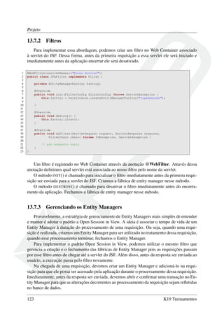Projeto
13.7.2 Filtros
Para implementar essa abordagem, podemos criar um ﬁltro no Web Container associado
à servlet do JSF. Dessa forma, antes da primeira requisição a essa servlet ele será iniciado e
imediatamente antes da aplicação encerrar ele será desativado.
1 @WebFilter(servletNames={"Faces Servlet"})
2 public class JPAFilter implements Filter {
3
4 private EntityManagerFactory factory;
5
6 @Override
7 public void init(FilterConfig filterConfig) throws ServletException {
8 this.factory = Persistence.createEntityManagerFactory("copadomundo");
9
10 }
11
12 @Override
13 public void destroy() {
14 this.factory.close();
15 }
16
17 @Override
18 public void doFilter(ServletRequest request, ServletResponse response,
19 FilterChain chain) throws IOException, ServletException {
20
21 // por enquanto vazio
22 }
23 }
Um ﬁltro é registrado no Web Container através da anotação @WebFilter. Através dessa
anotação deﬁnimos qual servlet está associada ao nosso ﬁltro pelo nome da servlet.
O método INIT() é chamado para inicializar o ﬁltro imediatamente antes da primeira requi-
sição ser enviada para a servlet do JSF. Criamos a fábrica de entity manager nesse método.
O método DESTROY() é chamado para desativar o ﬁltro imediatamente antes do encerra-
mento da aplicação. Fechamos a fábrica de entity manager nesse método.
13.7.3 Gerenciando os Entity Managers
Provavelmente, a estratégia de gerenciamento de Entity Managers mais simples de entender
e manter é adotar o padrão a Open Session in View. A ideia é associar o tempo de vida de um
Entity Manager à duração do processamento de uma requisição. Ou seja, quando uma requi-
sição é realizada, criamos um Entity Manager para ser utilizado no tratamento dessa requisição,
quando esse processamento terminar, fechamos o Entity Manager.
Para implementar o padrão Open Session in View, podemos utilizar o mesmo ﬁltro que
gerencia a criação e o fechamento das fábricas de Entity Manager pois as requisições passam
por esse ﬁltro antes de chegar até a servlet do JSF. Além disso, antes da resposta ser enviada ao
usuário, a execução passa pelo ﬁltro novamente.
Na chegada de uma requisição, devemos criar um Entity Manager e adicioná-lo na requi-
sição para que ele possa ser acessado pela aplicação durante o processamento dessa requisição.
Imediatamente, antes da resposta ser enviada, devemos abrir e conﬁrmar uma transação no En-
tity Manager para que as alterações decorrentes ao processamento da requisição sejam reﬂetidas
no banco de dados.
123 K19 Treinamentos
 