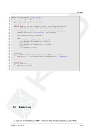 Projeto
1 @WebFilter(servletNames={"Faces Servlet"})
2 public class JPAFilter implements Filter {
3
4 private EntityManagerFactory factory;
5
6 @Override
7 public void doFilter(ServletRequest request, ServletResponse response,
8 FilterChain chain) throws IOException, ServletException {
9
10 EntityManager entityManager = this.factory.createEntityManager();
11 request.setAttribute("entityManager", entityManager);
12
13 chain.doFilter(request, response);
14
15 try {
16 entityManager.getTransaction().begin();
17 entityManager.getTransaction().commit();
18 } catch (Exception e) {
19 entityManager.getTransaction().rollback();
20 } finally {
21 entityManager.close();
22 }
23 }
24
25 @Override
26 public void init(FilterConfig filterConfig) throws ServletException {
27 this.factory = Persistence.createEntityManagerFactory("copadomundo");
28
29 }
30
31 @Override
32 public void destroy() {
33 this.factory.close();
34 }
35
36 }
13.8 Exercícios
8. Faça um pacote chamado ﬁltros e adicione nele uma classe chamada JPAFilter.
www.k19.com.br 124
 