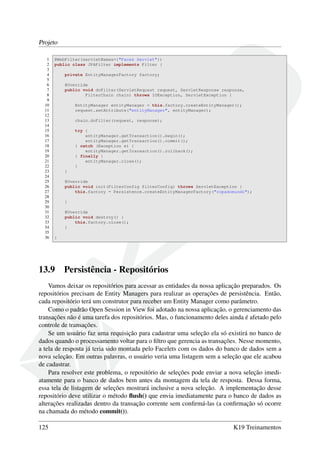 Projeto
1 @WebFilter(servletNames={"Faces Servlet"})
2 public class JPAFilter implements Filter {
3
4 private EntityManagerFactory factory;
5
6 @Override
7 public void doFilter(ServletRequest request, ServletResponse response,
8 FilterChain chain) throws IOException, ServletException {
9
10 EntityManager entityManager = this.factory.createEntityManager();
11 request.setAttribute("entityManager", entityManager);
12
13 chain.doFilter(request, response);
14
15 try {
16 entityManager.getTransaction().begin();
17 entityManager.getTransaction().commit();
18 } catch (Exception e) {
19 entityManager.getTransaction().rollback();
20 } finally {
21 entityManager.close();
22 }
23 }
24
25 @Override
26 public void init(FilterConfig filterConfig) throws ServletException {
27 this.factory = Persistence.createEntityManagerFactory("copadomundo");
28
29 }
30
31 @Override
32 public void destroy() {
33 this.factory.close();
34 }
35
36 }
13.9 Persistência - Repositórios
Vamos deixar os repositórios para acessar as entidades da nossa aplicação preparados. Os
repositórios precisam de Entity Managers para realizar as operações de persistência. Então,
cada repositório terá um construtor para receber um Entity Manager como parâmetro.
Como o padrão Open Session in View foi adotado na nossa aplicação, o gerenciamento das
transações não é uma tarefa dos repositórios. Mas, o funcionamento deles ainda é afetado pelo
controle de transações.
Se um usuário faz uma requisição para cadastrar uma seleção ela só existirá no banco de
dados quando o processamento voltar para o ﬁltro que gerencia as transações. Nesse momento,
a tela de resposta já teria sido montada pelo Facelets com os dados do banco de dados sem a
nova seleção. Em outras palavras, o usuário veria uma listagem sem a seleção que ele acabou
de cadastrar.
Para resolver este problema, o repositório de seleções pode enviar a nova seleção imedi-
atamente para o banco de dados bem antes da montagem da tela de resposta. Dessa forma,
essa tela de listagem de seleções mostrará inclusive a nova seleção. A implementação desse
repositório deve utilizar o método ﬂush() que envia imediatamente para o banco de dados as
alterações realizadas dentro da transação corrente sem conﬁrmá-las (a conﬁrmação só ocorre
na chamada do método commit()).
125 K19 Treinamentos
 