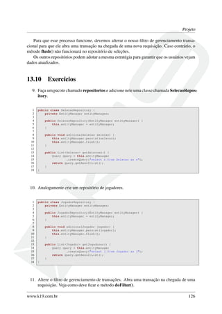 Projeto
Para que esse processo funcione, devemos alterar o nosso ﬁltro de gerenciamento transa-
cional para que ele abra uma transação na chegada de uma nova requisição. Caso contrário, o
método ﬂush() não funcionará no repositório de seleções.
Os outros repositórios podem adotar a mesma estratégia para garantir que os usuários vejam
dados atualizados.
13.10 Exercícios
9. Faça um pacote chamado repositorios e adicione nele uma classe chamada SelecaoRepos-
itory.
1 public class SelecaoRepository {
2 private EntityManager entityManager;
3
4 public SelecaoRepository(EntityManager entityManager) {
5 this.entityManager = entityManager;
6 }
7
8 public void adiciona(Selecao selecao) {
9 this.entityManager.persist(selecao);
10 this.entityManager.flush();
11 }
12
13 public List<Selecao> getSelecoes() {
14 Query query = this.entityManager
15 .createQuery("select s from Selecao as s");
16 return query.getResultList();
17 }
18 }
10. Analogamente crie um repositório de jogadores.
1 public class JogadorRepository {
2 private EntityManager entityManager;
3
4 public JogadorRepository(EntityManager entityManager) {
5 this.entityManager = entityManager;
6 }
7
8 public void adiciona(Jogador jogador) {
9 this.entityManager.persist(jogador);
10 this.entityManager.flush();
11 }
12
13 public List<Jogador> getJogadores() {
14 Query query = this.entityManager
15 .createQuery("select j from Jogador as j");
16 return query.getResultList();
17 }
18 }
11. Altere o ﬁltro de gerenciamento de transações. Abra uma transação na chegada de uma
requisição. Veja como deve ﬁcar o método doFilter().
www.k19.com.br 126
 