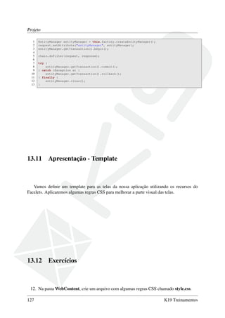 Projeto
1 EntityManager entityManager = this.factory.createEntityManager();
2 request.setAttribute("entityManager", entityManager);
3 entityManager.getTransaction().begin();
4
5 chain.doFilter(request, response);
6
7 try {
8 entityManager.getTransaction().commit();
9 } catch (Exception e) {
10 entityManager.getTransaction().rollback();
11 } finally {
12 entityManager.close();
13 }
13.11 Apresentação - Template
Vamos deﬁnir um template para as telas da nossa aplicação utilizando os recursos do
Facelets. Aplicaremos algumas regras CSS para melhorar a parte visual das telas.
13.12 Exercícios
12. Na pasta WebContent, crie um arquivo com algumas regras CSS chamado style.css.
127 K19 Treinamentos
 