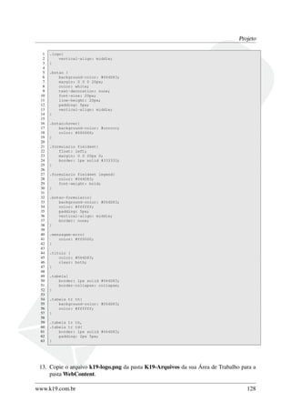 Projeto
1 .logo{
2 vertical-align: middle;
3 }
4
5 .botao {
6 background-color: #064D83;
7 margin: 0 0 0 20px;
8 color: white;
9 text-decoration: none;
10 font-size: 20px;
11 line-height: 20px;
12 padding: 5px;
13 vertical-align: middle;
14 }
15
16 .botao:hover{
17 background-color: #cccccc;
18 color: #666666;
19 }
20
21 .formulario fieldset{
22 float: left;
23 margin: 0 0 20px 0;
24 border: 1px solid #333333;
25 }
26
27 .formulario fieldset legend{
28 color: #064D83;
29 font-weight: bold;
30 }
31
32 .botao-formulario{
33 background-color: #064D83;
34 color: #ffffff;
35 padding: 5px;
36 vertical-align: middle;
37 border: none;
38 }
39
40 .mensagem-erro{
41 color: #ff0000;
42 }
43
44 .titulo {
45 color: #064D83;
46 clear: both;
47 }
48
49 .tabela{
50 border: 1px solid #064D83;
51 border-collapse: collapse;
52 }
53
54 .tabela tr th{
55 background-color: #064D83;
56 color: #ffffff;
57 }
58
59 .tabela tr th,
60 .tabela tr td{
61 border: 1px solid #064D83;
62 padding: 2px 5px;
63 }
13. Copie o arquivo k19-logo.png da pasta K19-Arquivos da sua Área de Trabalho para a
pasta WebContent.
www.k19.com.br 128
 