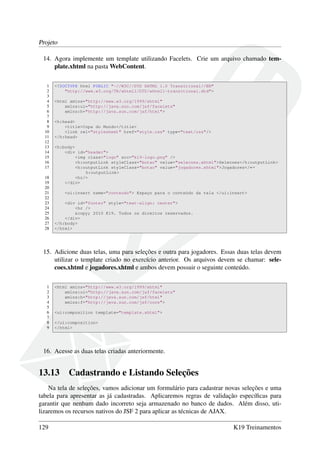 Projeto
14. Agora implemente um template utilizando Facelets. Crie um arquivo chamado tem-
plate.xhtml na pasta WebContent.
1 <!DOCTYPE html PUBLIC "-//W3C//DTD XHTML 1.0 Transitional//EN"
2 "http://www.w3.org/TR/xhtml1/DTD/xhtml1-transitional.dtd">
3
4 <html xmlns="http://www.w3.org/1999/xhtml"
5 xmlns:ui="http://java.sun.com/jsf/facelets"
6 xmlns:h="http://java.sun.com/jsf/html">
7
8 <h:head>
9 <title>Copa do Mundo</title>
10 <link rel="stylesheet" href="style.css" type="text/css"/>
11 </h:head>
12
13 <h:body>
14 <div id="header">
15 <img class="logo" src="k19-logo.png" />
16 <h:outputLink styleClass="botao" value="selecoes.xhtml">Selecoes</h:outputLink>
17 <h:outputLink styleClass="botao" value="jogadores.xhtml">Jogadores</←
h:outputLink>
18 <hr/>
19 </div>
20
21 <ui:insert name="conteudo"> Espaço para o conteúdo da tela </ui:insert>
22
23 <div id="footer" style="text-align: center">
24 <hr />
25 &copy; 2010 K19. Todos os direitos reservados.
26 </div>
27 </h:body>
28 </html>
15. Adicione duas telas, uma para seleções e outra para jogadores. Essas duas telas devem
utilizar o template criado no exercício anterior. Os arquivos devem se chamar: sele-
coes.xhtml e jogadores.xhtml e ambos devem possuir o seguinte conteúdo.
1 <html xmlns="http://www.w3.org/1999/xhtml"
2 xmlns:ui="http://java.sun.com/jsf/facelets"
3 xmlns:h="http://java.sun.com/jsf/html"
4 xmlns:f="http://java.sun.com/jsf/core">
5
6 <ui:composition template="template.xhtml">
7
8 </ui:composition>
9 </html>
16. Acesse as duas telas criadas anteriormente.
13.13 Cadastrando e Listando Seleções
Na tela de seleções, vamos adicionar um formulário para cadastrar novas seleções e uma
tabela para apresentar as já cadastradas. Aplicaremos regras de validação especíﬁcas para
garantir que nenhum dado incorreto seja armazenado no banco de dados. Além disso, uti-
lizaremos os recursos nativos do JSF 2 para aplicar as técnicas de AJAX.
129 K19 Treinamentos
 