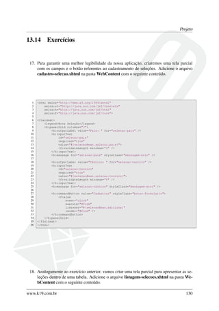 Projeto
13.14 Exercícios
17. Para garantir uma melhor legibilidade da nossa aplicação, criaremos uma tela parcial
com os campos e o botão referentes ao cadastramento de seleções. Adicione o arquivo
cadastro-selecao.xhtml na pasta WebContent com o seguinte conteúdo.
1 <html xmlns="http://www.w3.org/1999/xhtml"
2 xmlns:ui="http://java.sun.com/jsf/facelets"
3 xmlns:h="http://java.sun.com/jsf/html"
4 xmlns:f="http://java.sun.com/jsf/core">
5
6 <fieldset>
7 <legend>Nova Seleção</legend>
8 <h:panelGrid columns="3">
9 <h:outputLabel value="País: " for="selecao-pais" />
10 <h:inputText
11 id="selecao-pais"
12 required="true"
13 value="#{selecaoBean.selecao.pais}">
14 <f:validateLength minimum="3" />
15 </h:inputText>
16 <h:message for="selecao-pais" styleClass="mensagem-erro" />
17
18 <h:outputLabel value="Técnico: " for="selecao-tecnico" />
19 <h:inputText
20 id="selecao-tecnico"
21 required="true"
22 value="#{selecaoBean.selecao.tecnico}">
23 <f:validateLength minimum="6" />
24 </h:inputText>
25 <h:message for="selecao-tecnico" styleClass="mensagem-erro" />
26
27 <h:commandButton value="Cadastrar" styleClass="botao-formulario">
28 <f:ajax
29 event="click"
30 execute="@form"
31 listener="#{selecaoBean.adiciona}"
32 render="@form" />
33 </h:commandButton>
34 </h:panelGrid>
35 </fieldset>
36 </html>
18. Analogamente ao exercício anterior, vamos criar uma tela parcial para apresentar as se-
leções dentro de uma tabela. Adicione o arquivo listagem-selecoes.xhtml na pasta We-
bContent com o seguinte conteúdo.
www.k19.com.br 130
 