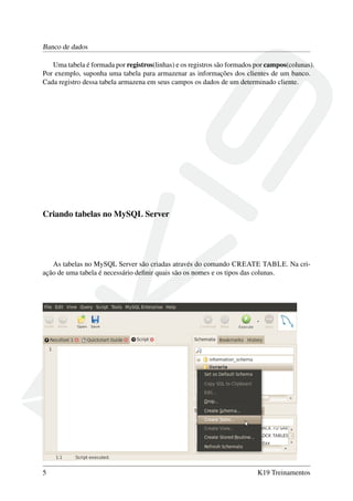Banco de dados
Uma tabela é formada por registros(linhas) e os registros são formados por campos(colunas).
Por exemplo, suponha uma tabela para armazenar as informações dos clientes de um banco.
Cada registro dessa tabela armazena em seus campos os dados de um determinado cliente.
Criando tabelas no MySQL Server
As tabelas no MySQL Server são criadas através do comando CREATE TABLE. Na cri-
ação de uma tabela é necessário deﬁnir quais são os nomes e os tipos das colunas.
5 K19 Treinamentos
 