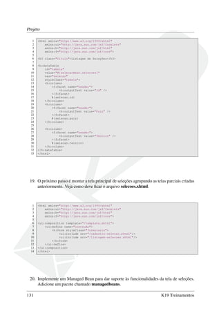 Projeto
1 <html xmlns="http://www.w3.org/1999/xhtml"
2 xmlns:ui="http://java.sun.com/jsf/facelets"
3 xmlns:h="http://java.sun.com/jsf/html"
4 xmlns:f="http://java.sun.com/jsf/core">
5
6 <h3 class="titulo">Listagem de Seleções</h3>
7
8 <h:dataTable
9 id="tabela"
10 value="#{selecaoBean.selecoes}"
11 var="selecao"
12 styleClass="tabela">
13 <h:column>
14 <f:facet name="header">
15 <h:outputText value="Id" />
16 </f:facet>
17 #{selecao.id}
18 </h:column>
19 <h:column>
20 <f:facet name="header">
21 <h:outputText value="País" />
22 </f:facet>
23 #{selecao.pais}
24 </h:column>
25
26 <h:column>
27 <f:facet name="header">
28 <h:outputText value="Técnico" />
29 </f:facet>
30 #{selecao.tecnico}
31 </h:column>
32 </h:dataTable>
33 </html>
19. O próximo passo é montar a tela principal de seleções agrupando as telas parciais criadas
anteriormente. Veja como deve ﬁcar o arquivo selecoes.xhtml.
1 <html xmlns="http://www.w3.org/1999/xhtml"
2 xmlns:ui="http://java.sun.com/jsf/facelets"
3 xmlns:h="http://java.sun.com/jsf/html"
4 xmlns:f="http://java.sun.com/jsf/core">
5
6 <ui:composition template="/template.xhtml">
7 <ui:define name="conteudo">
8 <h:form styleClass="formulario">
9 <ui:include src="/cadastro-selecao.xhtml"/>
10 <ui:include src="/listagem-selecoes.xhtml"/>
11 </h:form>
12 </ui:define>
13 </ui:composition>
14 </html>
20. Implemente um Managed Bean para dar suporte às funcionalidades da tela de seleções.
Adicione um pacote chamado managedbeans.
131 K19 Treinamentos
 