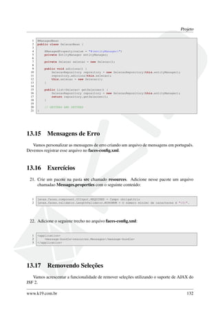 Projeto
1 @ManagedBean
2 public class SelecaoBean {
3
4 @ManagedProperty(value = "#{entityManager}")
5 private EntityManager entityManager;
6
7 private Selecao selecao = new Selecao();
8
9 public void adiciona() {
10 SelecaoRepository repository = new SelecaoRepository(this.entityManager);
11 repository.adiciona(this.selecao);
12 this.selecao = new Selecao();
13 }
14
15 public List<Selecao> getSelecoes() {
16 SelecaoRepository repository = new SelecaoRepository(this.entityManager);
17 return repository.getSelecoes();
18 }
19
20 // GETTERS AND SETTERS
21 }
13.15 Mensagens de Erro
Vamos personalizar as mensagens de erro criando um arquivo de mensagens em português.
Devemos registrar esse arquivo no faces-conﬁg.xml.
13.16 Exercícios
21. Crie um pacote na pasta src chamado resources. Adicione nesse pacote um arquivo
chamadao Messages.properties com o seguinte conteúdo:
1 javax.faces.component.UIInput.REQUIRED = Campo obrigatório
2 javax.faces.validator.LengthValidator.MINIMUM = O número mínimo de caracteres é "{0}".
22. Adicione o seguinte trecho no arquivo faces-conﬁg.xml:
1 <application>
2 <message-bundle>resources.Messages</message-bundle>
3 </application>
13.17 Removendo Seleções
Vamos acrescentar a funcionalidade de remover seleções utilizando o suporte de AJAX do
JSF 2.
www.k19.com.br 132
 