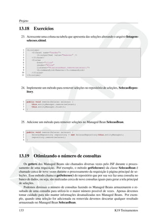 Projeto
13.18 Exercícios
23. Acrescente uma coluna na tabela que apresenta das seleções alterando o arquivo listagem-
selecoes.xhtml.
1 <h:column>
2 <f:facet name="header">
3 <h:outputText value="Remover" />
4 </f:facet>
5 <f:ajax
6 event="click"
7 render="@form"
8 listener="#{selecaoBean.remove(selecao)}">
9 <h:commandLink>Remover</h:commandLink>
10 </f:ajax>
11 </h:column>
24. Implemente um método para remover seleções no repositório de seleções, SelecaoRepos-
itory.
1 public void remove(Selecao selecao) {
2 this.entityManager.remove(selecao);
3 this.entityManager.flush();
4 }
25. Adicione um método para remover seleções no Managed Bean SelecaoBean.
1 public void remove(Selecao selecao) {
2 SelecaoRepository repository = new SelecaoRepository(this.entityManager);
3 repository.remove(selecao);
4 }
13.19 Otimizando o número de consultas
Os getters dos Managed Beans são chamados diversas vezes pelo JSF durante o proces-
samento de uma requisição. Por exemplo, o método getSelecoes() da classe SelecaoBean é
chamado cerca de nove vezes durante o processamento da requisição à página principal de se-
leções. Esse método chama o getSelecoes() do repositório que por sua vez faz uma consulta no
banco de dados, ou seja, são realizadas cerca de nove consultas iguais para gerar a tela principal
de seleções.
Podemos diminuir o número de consultas fazendo os Managed Beans armazenarem o re-
sultado de uma consulta para utilizá-lo o maior número possível de vezes. Apenas devemos
tomar cuidado para não manter informações desatualizadas nos Managed Beans. Por exem-
plo, quando uma seleção for adicionada ou removida devemos descartar qualquer resultado
armazenado no Managed Bean SelecaoBean.
133 K19 Treinamentos
 