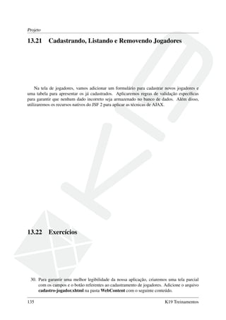 Projeto
13.21 Cadastrando, Listando e Removendo Jogadores
Na tela de jogadores, vamos adicionar um formulário para cadastrar novos jogadores e
uma tabela para apresentar os já cadastrados. Aplicaremos regras de validação especíﬁcas
para garantir que nenhum dado incorreto seja armazenado no banco de dados. Além disso,
utilizaremos os recursos nativos do JSF 2 para aplicar as técnicas de AJAX.
13.22 Exercícios
30. Para garantir uma melhor legibilidade da nossa aplicação, criaremos uma tela parcial
com os campos e o botão referentes ao cadastramento de jogadores. Adicione o arquivo
cadastro-jogador.xhtml na pasta WebContent com o seguinte conteúdo.
135 K19 Treinamentos
 