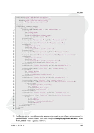 Projeto
1 <html xmlns="http://www.w3.org/1999/xhtml"
2 xmlns:ui="http://java.sun.com/jsf/facelets"
3 xmlns:h="http://java.sun.com/jsf/html"
4 xmlns:f="http://java.sun.com/jsf/core">
5
6 <fieldset>
7 <legend>Novo Jogador</legend>
8 <h:panelGrid columns="3">
9 <h:outputLabel value="Nome: " for="jogador-nome" />
10 <h:inputText
11 id="jogador-nome"
12 required="true"
13 value="#{jogadorBean.jogador.nome}">
14 <f:validateLength minimum="6" />
15 </h:inputText>
16 <h:message for="jogador-nome" styleClass="mensagem-erro" />
17
18 <h:outputLabel value="Posição: " for="jogador-posicao" />
19 <h:inputText
20 id="jogador-posicao"
21 required="true"
22 value="#{jogadorBean.jogador.posicao}">
23 </h:inputText>
24 <h:message for="jogador-posicao" styleClass="mensagem-erro" />
25
26 <h:outputLabel value="Data de Nascimento: " for="jogador-nascimento" />
27 <h:inputText
28 id="jogador-nascimento"
29 required="true"
30 value="#{jogadorBean.jogador.nascimento.time}">
31 <f:convertDateTime pattern="dd/MM/yyyy" />
32 </h:inputText>
33 <h:message for="jogador-nascimento" styleClass="mensagem-erro" />
34
35 <h:outputLabel value="Altura (m): " for="jogador-altura" />
36 <h:inputText
37 id="jogador-altura"
38 required="true"
39 value="#{jogadorBean.jogador.altura}">
40 </h:inputText>
41 <h:message for="jogador-altura" styleClass="mensagem-erro" />
42
43 <h:outputLabel value="Seleção: " for="jogador-selecao" />
44 <h:selectOneMenu id="jogador-selecao" value="#{jogadorBean.selecaoID}">
45 <f:selectItems
46 value="#{selecaoBean.selecoes}"
47 var="selecao"
48 itemLabel="#{selecao.pais}"
49 itemValue="#{selecao.id}" />
50 </h:selectOneMenu>
51 <h:message for="jogador-selecao" styleClass="mensagem-erro" />
52
53 <h:commandButton value="Cadastrar" styleClass="botao-formulario">
54 <f:ajax
55 event="click"
56 execute="@form"
57 listener="#{jogadorBean.adiciona}"
58 render="@form" />
59 </h:commandButton>
60 </h:panelGrid>
61 </fieldset>
62 </html>
31. Analogamente ao exercício anterior, vamos criar uma tela parcial para apresentar os jo-
gadores dentro de uma tabela. Adicione o arquivo listagem-jogadores.xhtml na pasta
WebContent com o seguinte conteúdo.
www.k19.com.br 136
 