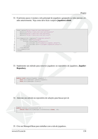 Projeto
32. O próximo passo é montar a tela principal de jogadores agrupando as telas parciais cri-
adas anteriormente. Veja como deve ﬁcar o arquivo jogadores.xhtml.
1 <html xmlns="http://www.w3.org/1999/xhtml"
2 xmlns:ui="http://java.sun.com/jsf/facelets"
3 xmlns:h="http://java.sun.com/jsf/html"
4 xmlns:f="http://java.sun.com/jsf/core">
5
6 <ui:composition template="/template.xhtml">
7 <ui:define name="conteudo">
8 <h:form styleClass="formulario">
9 <ui:include src="/cadastro-jogador.xhtml"/>
10 <ui:include src="/listagem-jogadores.xhtml"/>
11 </h:form>
12 </ui:define>
13 </ui:composition>
14 </html>
33. Implemente um método para remover jogadores no repositório de jogadores, Jogador-
Repository.
1 public void remove(Jogador jogador) {
2 this.entityManager.remove(jogador);
3 this.entityManager.flush();
4 }
34. Adicione um método no repositório de seleções para buscar por id.
1 public Selecao procura(Lond id) {
2 return this.entityManager.find(Selecao.class, id);
3 }
35. Crie um Managed Bean para trabalhar com a tela de jogadores.
www.k19.com.br 138
 