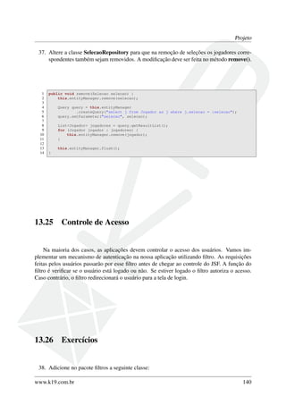 Projeto
37. Altere a classe SelecaoRepository para que na remoção de seleções os jogadores corre-
spondentes também sejam removidos. A modiﬁcação deve ser feita no método remove().
1 public void remove(Selecao selecao) {
2 this.entityManager.remove(selecao);
3
4 Query query = this.entityManager
5 .createQuery("select j from Jogador as j where j.selecao = :selecao");
6 query.setParameter("selecao", selecao);
7
8 List<Jogador> jogadores = query.getResultList();
9 for (Jogador jogador : jogadores) {
10 this.entityManager.remove(jogador);
11 }
12
13 this.entityManager.flush();
14 }
13.25 Controle de Acesso
Na maioria dos casos, as aplicações devem controlar o acesso dos usuários. Vamos im-
plementar um mecanismo de autenticação na nossa aplicação utilizando ﬁltro. As requisições
feitas pelos usuários passarão por esse ﬁltro antes de chegar ao controle do JSF. A função do
ﬁltro é veriﬁcar se o usuário está logado ou não. Se estiver logado o ﬁltro autoriza o acesso.
Caso contrário, o ﬁltro redirecionará o usuário para a tela de login.
13.26 Exercícios
38. Adicione no pacote ﬁltros a seguinte classe:
www.k19.com.br 140
 